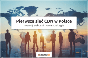 Pierwsza sieć CDN w Polsce – rozwój, sukces i nowa strategia | nazwa.pl